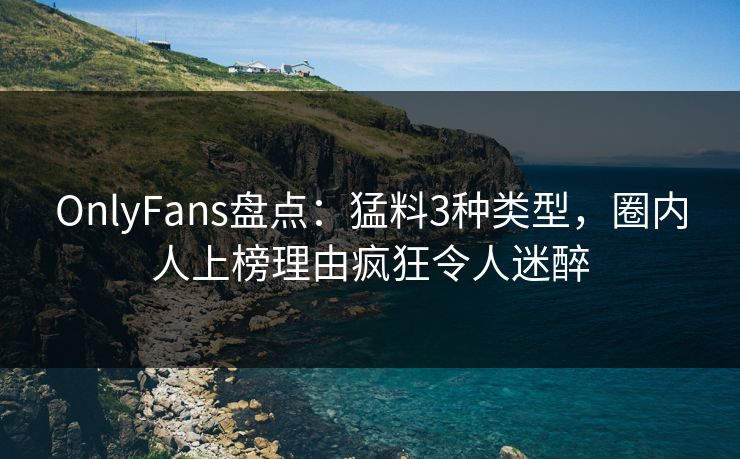 OnlyFans盘点：猛料3种类型，圈内人上榜理由疯狂令人迷醉