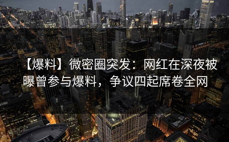 【爆料】微密圈突发：网红在深夜被曝曾参与爆料，争议四起席卷全网