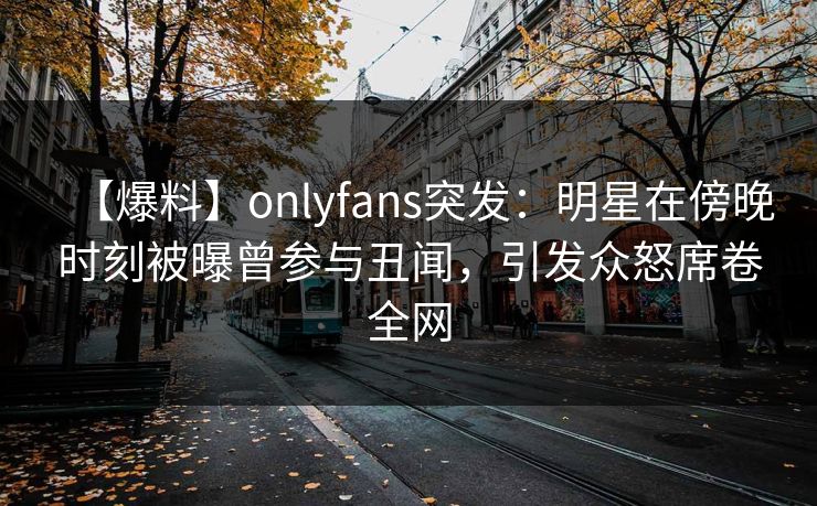 【爆料】onlyfans突发：明星在傍晚时刻被曝曾参与丑闻，引发众怒席卷全网