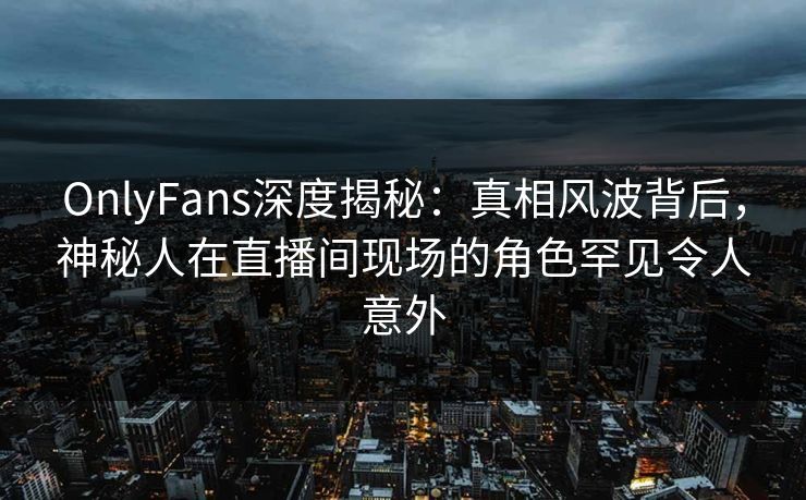 OnlyFans深度揭秘：真相风波背后，神秘人在直播间现场的角色罕见令人意外