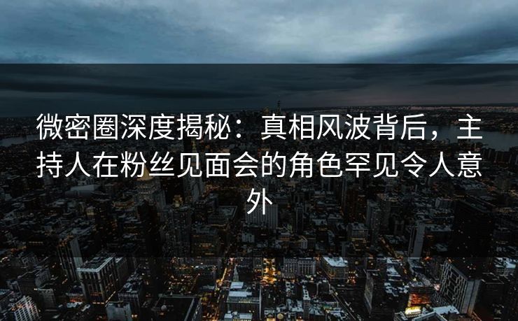 微密圈深度揭秘：真相风波背后，主持人在粉丝见面会的角色罕见令人意外