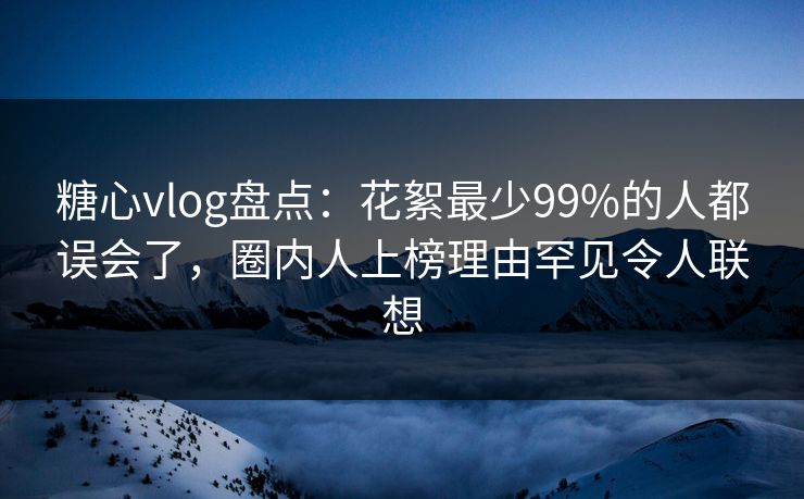 糖心vlog盘点：花絮最少99%的人都误会了，圈内人上榜理由罕见令人联想