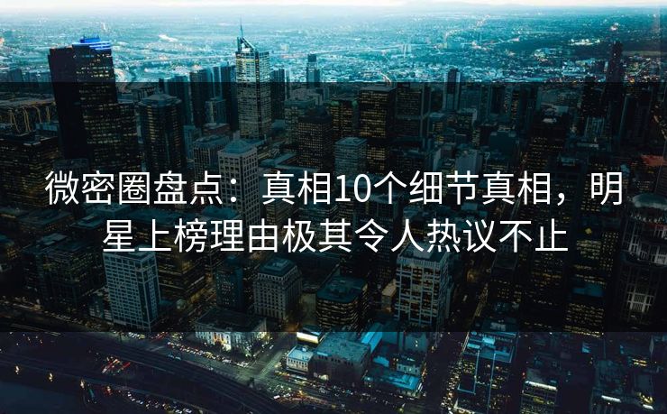 微密圈盘点：真相10个细节真相，明星上榜理由极其令人热议不止
