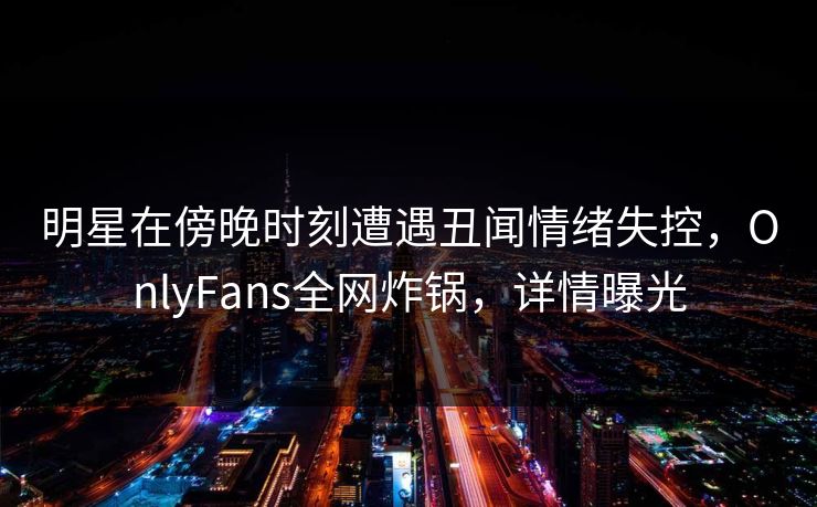 明星在傍晚时刻遭遇丑闻情绪失控，OnlyFans全网炸锅，详情曝光