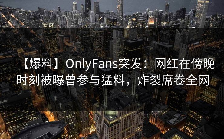 【爆料】OnlyFans突发：网红在傍晚时刻被曝曾参与猛料，炸裂席卷全网