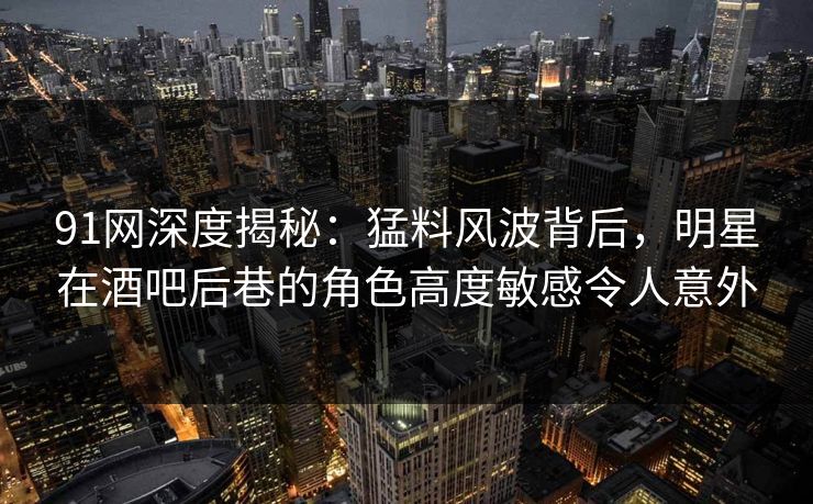 91网深度揭秘：猛料风波背后，明星在酒吧后巷的角色高度敏感令人意外
