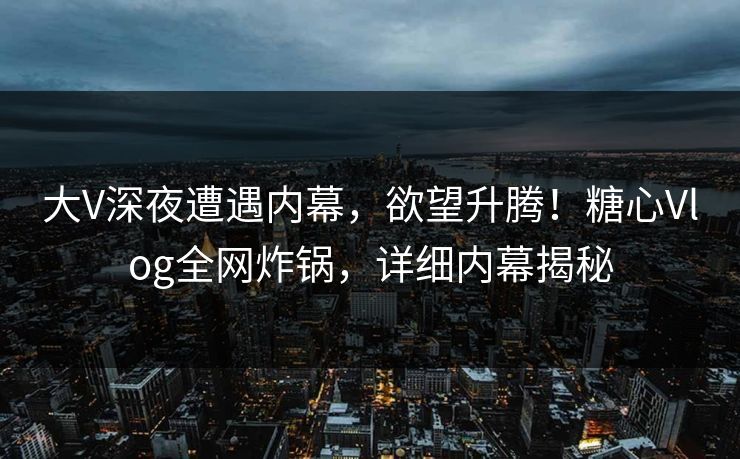 大V深夜遭遇内幕，欲望升腾！糖心Vlog全网炸锅，详细内幕揭秘