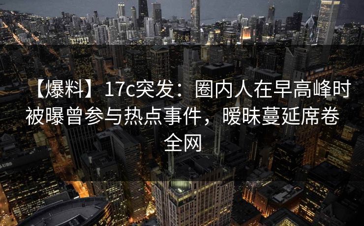 【爆料】17c突发:圈内人在早高峰时被曝曾参与热点事件,暧昧蔓延席卷全网