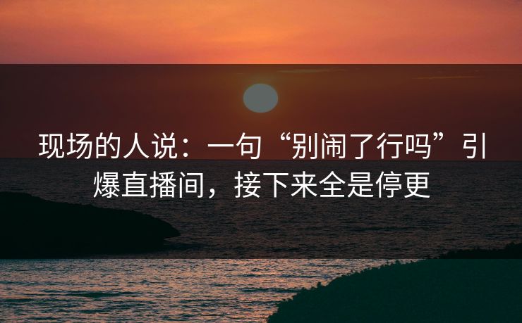 现场的人说:一句“别闹了行吗”引爆直播间,接下来全是停更